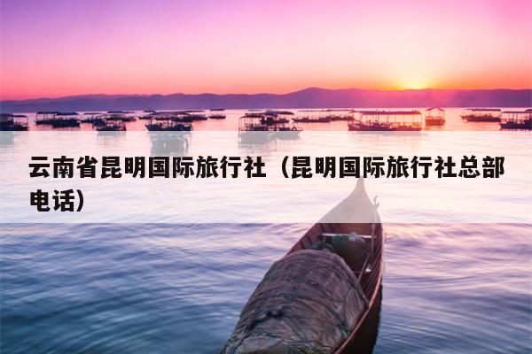 云南省昆明国际旅行社（昆明国际旅行社总部电话）