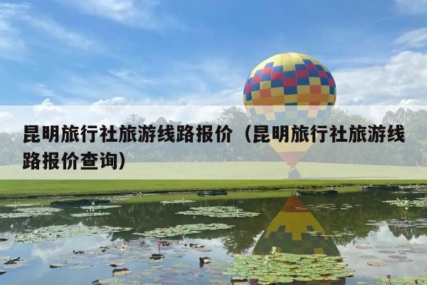 昆明旅行社旅游线路报价（昆明旅行社旅游线路报价查询）