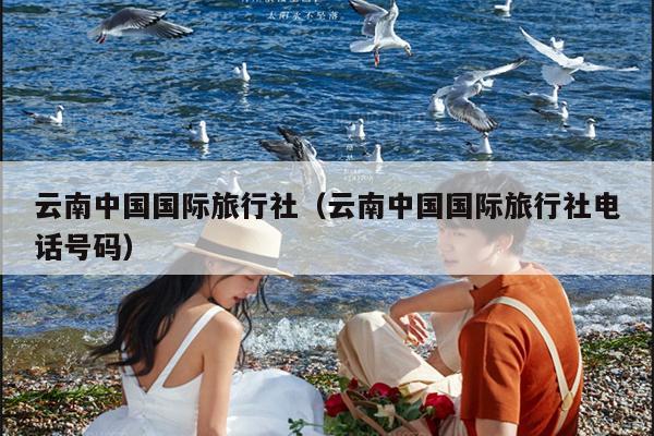 云南中国国际旅行社(云南中国国际旅行社电话号码)
