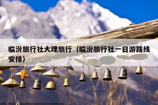 临汾旅行社大理旅行（临汾旅行社一日游路线安排）