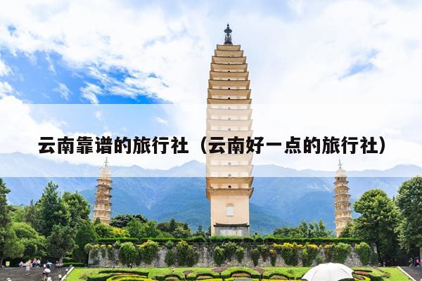 云南靠谱的旅行社(云南好一点的旅行社)