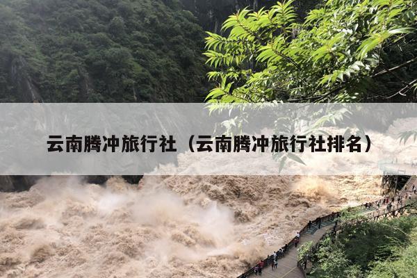 云南腾冲旅行社(云南腾冲旅行社排名)