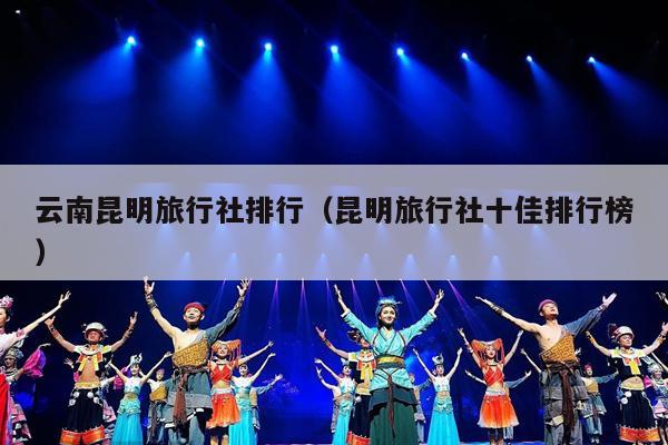 云南昆明旅行社排行（昆明旅行社十佳排行榜）