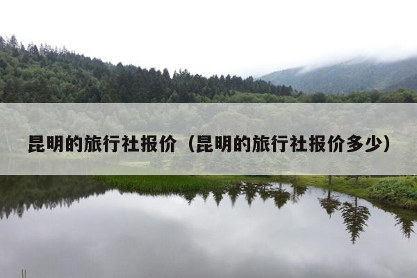 昆明的旅行社报价（昆明的旅行社报价多少）