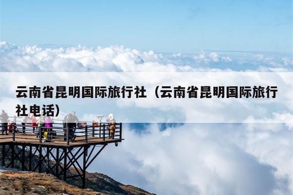 云南省昆明国际旅行社（云南省昆明国际旅行社电话）