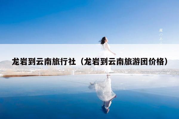 龙岩到云南旅行社(龙岩到云南旅游团价格)
