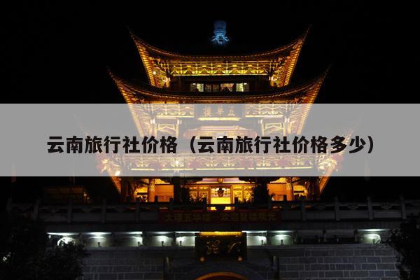 云南旅行社价格(云南旅行社价格多少)
