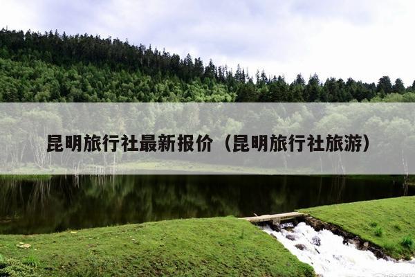 昆明旅行社最新报价（昆明旅行社旅游）
