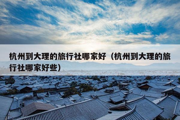 杭州到大理的旅行社哪家好（杭州到大理的旅行社哪家好些）