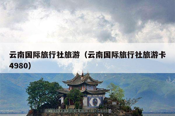 云南国际旅行社旅游(云南国际旅行社旅游卡4980)
