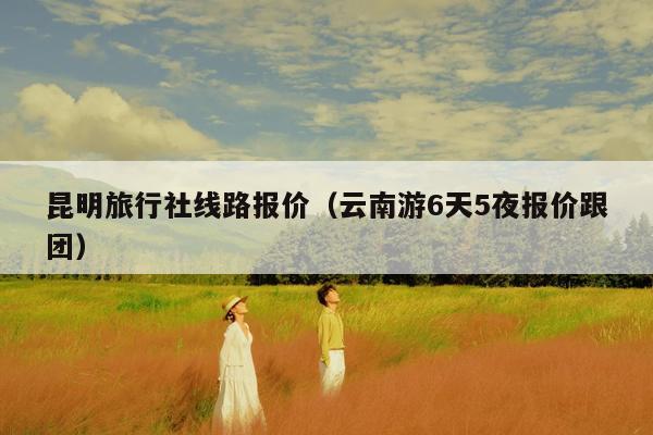 昆明旅行社线路报价（云南游6天5夜报价跟团）