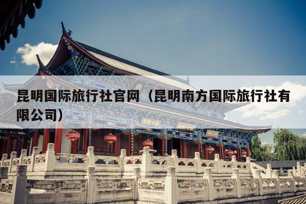 昆明国际旅行社官网（昆明南方国际旅行社有限公司）