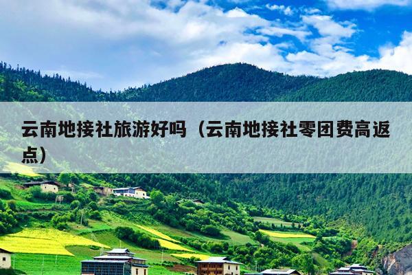 云南地接社旅游好吗（云南地接社零团费高返点）