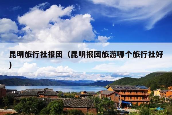 昆明旅行社报团（昆明报团旅游哪个旅行社好）