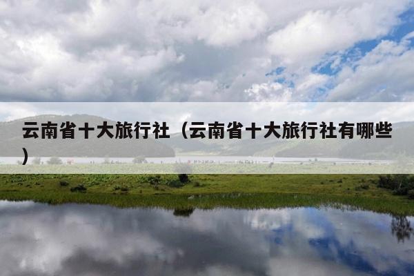 云南省十大旅行社(云南省十大旅行社有哪些)