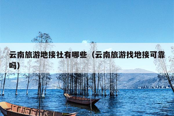 云南旅游地接社有哪些（云南旅游找地接可靠吗）