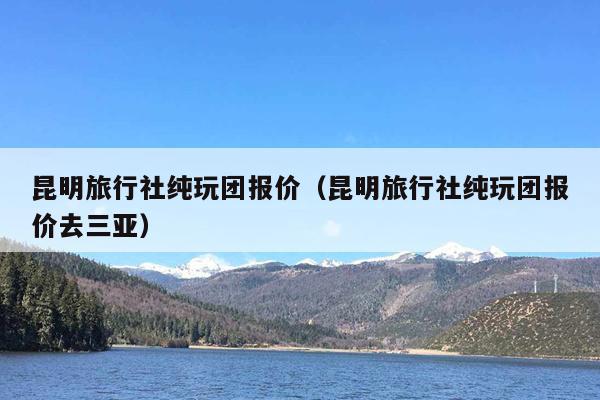 昆明旅行社纯玩团报价（昆明旅行社纯玩团报价去三亚）