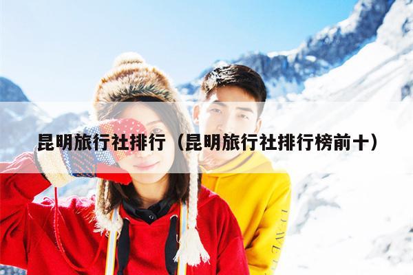 昆明旅行社排行（昆明旅行社排行榜前十）