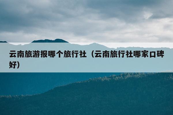 云南旅游报哪个旅行社(云南旅行社哪家口碑好)