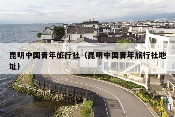 昆明中国青年旅行社（昆明中国青年旅行社地址）