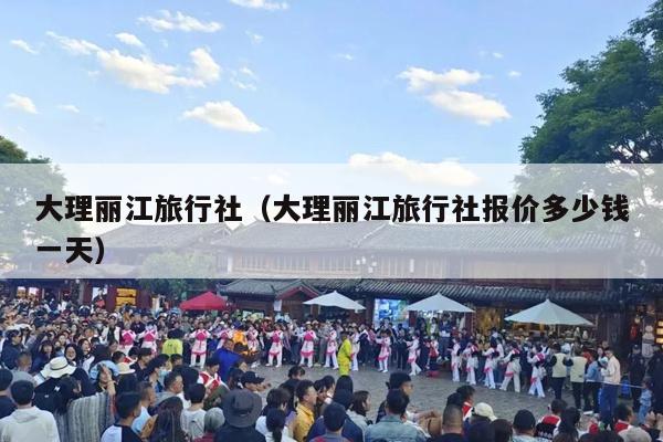 大理丽江旅行社（大理丽江旅行社报价多少钱一天）