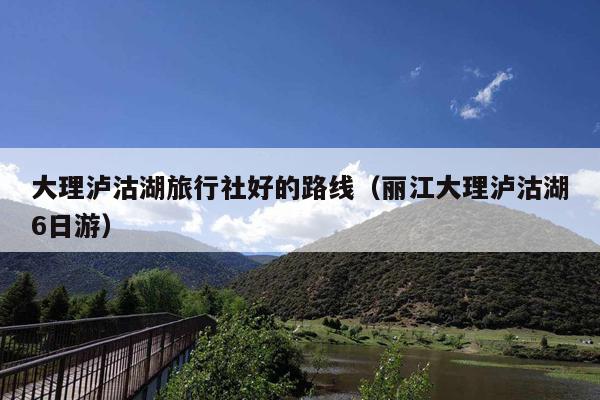 大理泸沽湖旅行社好的路线（丽江大理泸沽湖6日游）