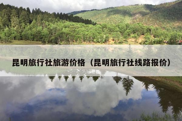 昆明旅行社旅游价格（昆明旅行社线路报价）