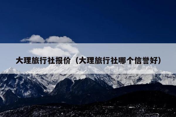 大理旅行社报价（大理旅行社哪个信誉好）