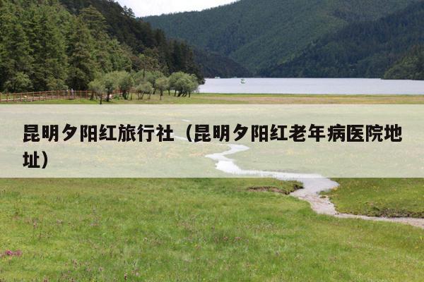 昆明夕阳红旅行社（昆明夕阳红老年病医院地址）