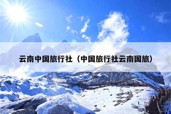 云南中国旅行社(中国旅行社云南国旅)