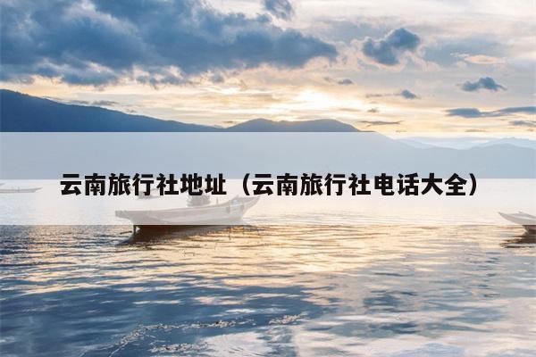 云南旅行社地址(云南旅行社电话大全)