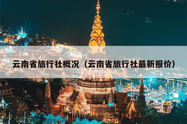云南省旅行社概况(云南省旅行社最新报价)
