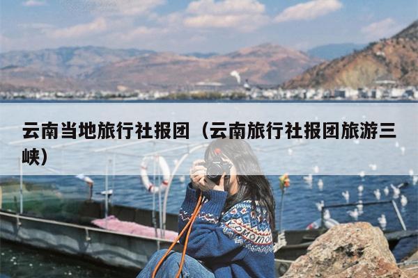 云南当地旅行社报团(云南旅行社报团旅游三峡)
