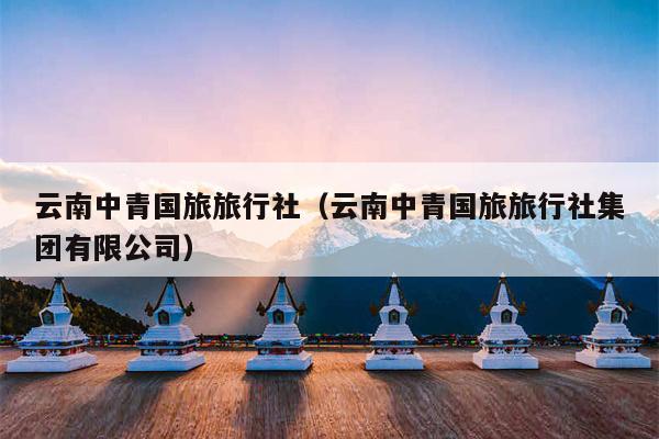 云南中青国旅旅行社(云南中青国旅旅行社集团有限公司)