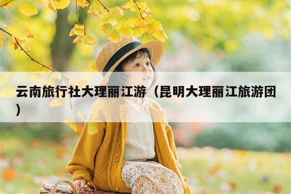 云南旅行社大理丽江游（昆明大理丽江旅游团）