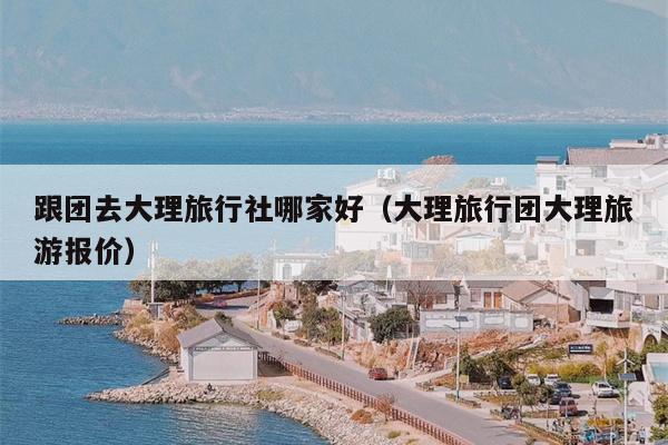 跟团去大理旅行社哪家好（大理旅行团大理旅游报价）