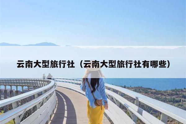 云南大型旅行社（云南大型旅行社有哪些）