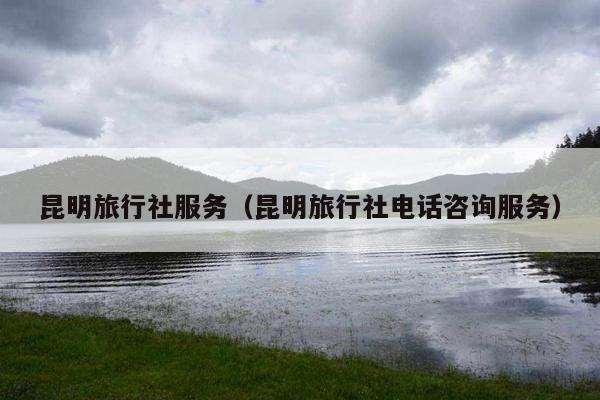 昆明旅行社服务（昆明旅行社电话咨询服务）