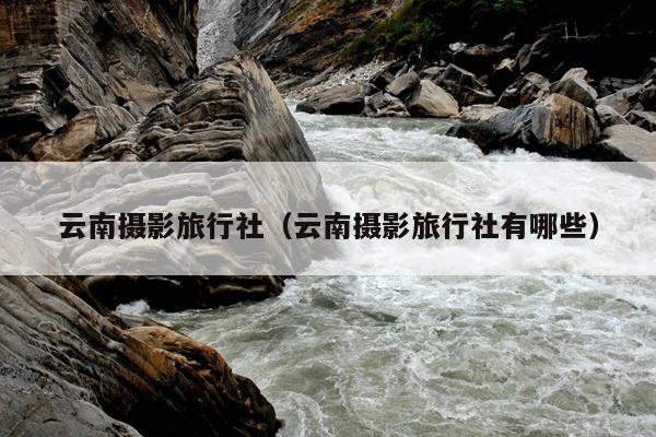云南摄影旅行社（云南摄影旅行社有哪些）