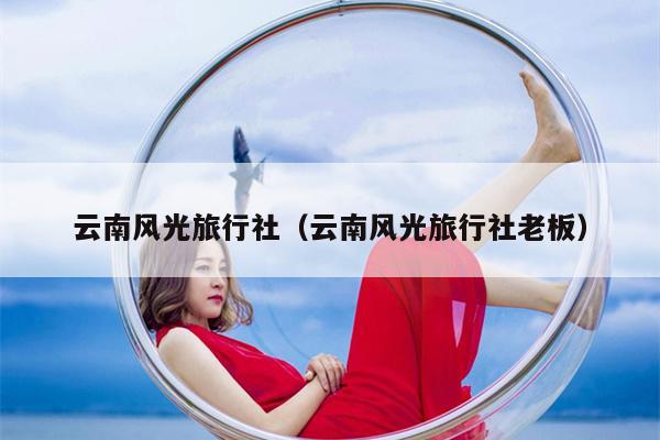 云南风光旅行社（云南风光旅行社老板）