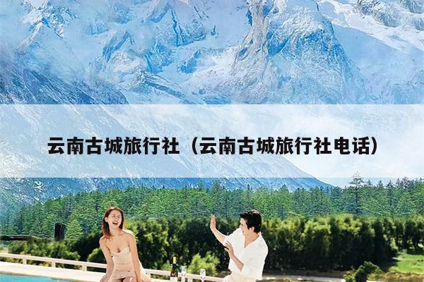 云南古城旅行社（云南古城旅行社电话）