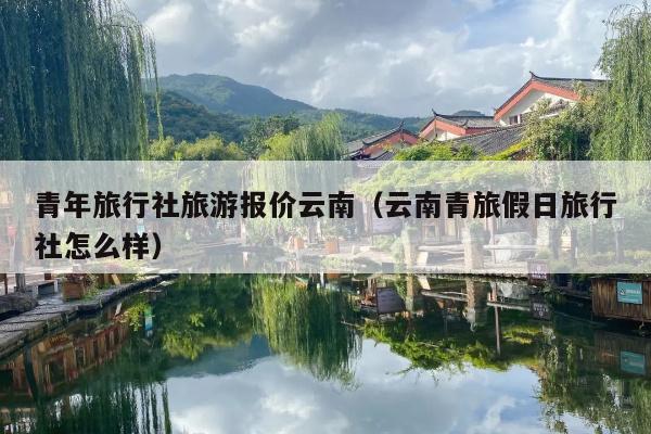 青年旅行社旅游报价云南（云南青旅假日旅行社怎么样）