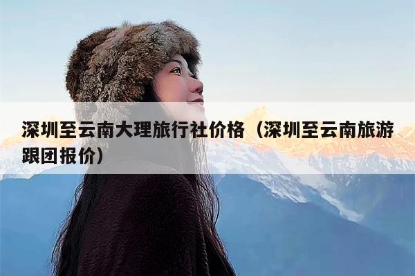 深圳至云南大理旅行社价格（深圳至云南旅游跟团报价）