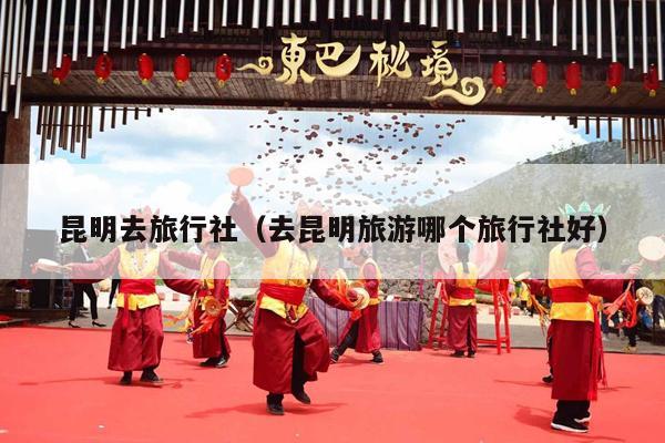 昆明去旅行社（去昆明旅游哪个旅行社好）