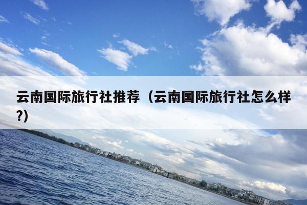 云南国际旅行社推荐(云南国际旅行社怎么样?)