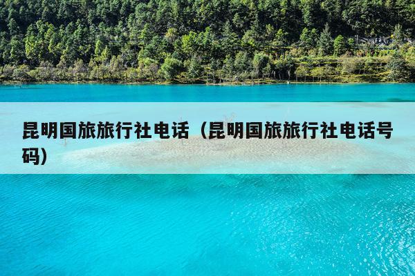 昆明国旅旅行社电话（昆明国旅旅行社电话号码）