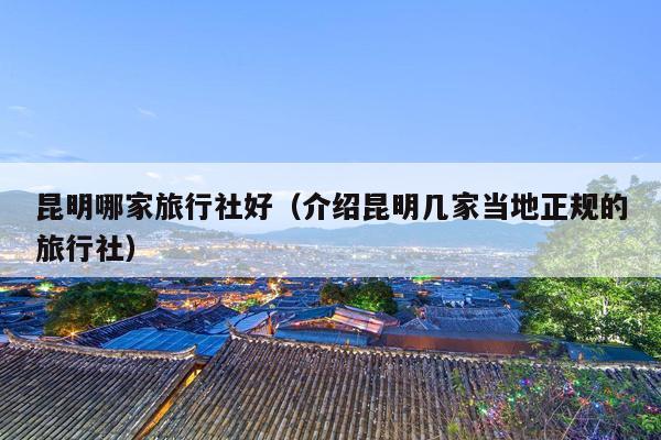 昆明哪家旅行社好（介绍昆明几家当地正规的旅行社）