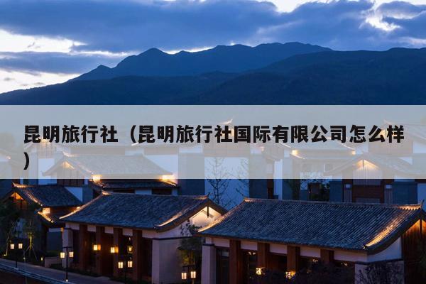 昆明旅行社（昆明旅行社国际有限公司怎么样）
