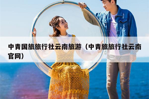 中青国旅旅行社云南旅游(中青旅旅行社云南官网)