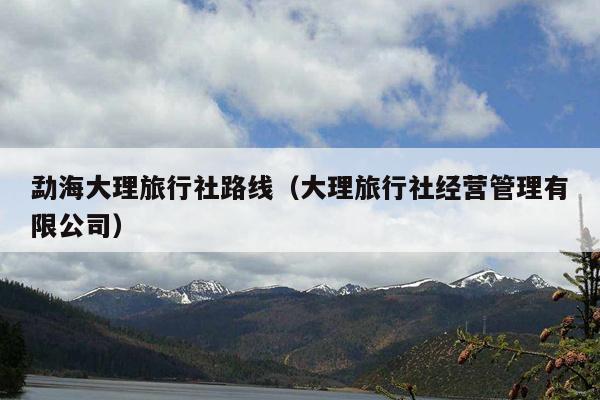 勐海大理旅行社路线（大理旅行社经营管理有限公司）